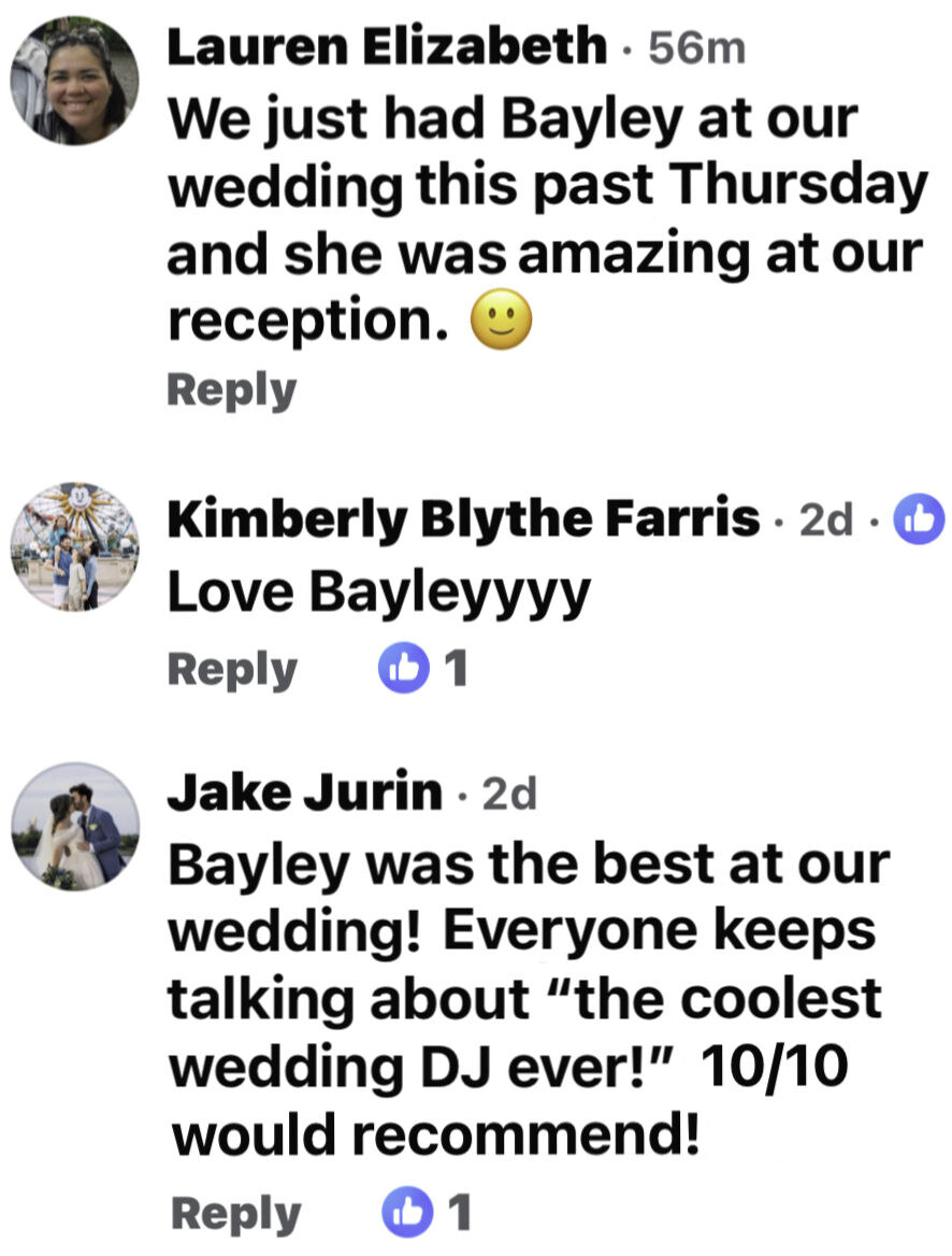 Facebook comments about DJ Bayley: We just had Bayley at our wedding this past Thursday and she was amazing at our reception. Love Bayleyyyy. Bayley was the best at our wedding, everyone keeps talking about the coolest wedding DJ ever, 10 out of 10 would recommend.